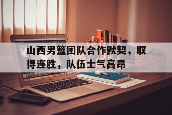 包含山西男篮团队合作默契，取得连胜，队伍士气高昂的词条