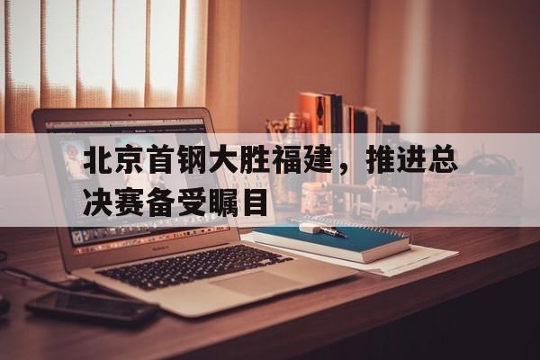 关于北京首钢大胜福建，推进总决赛备受瞩目的信息