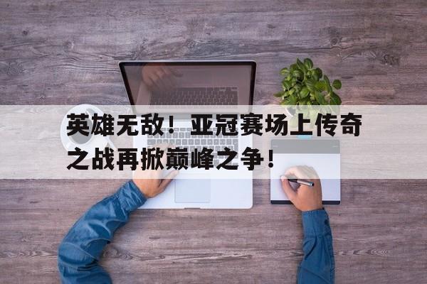 英雄无敌！亚冠赛场上传奇之战再掀巅峰之争！的简单介绍