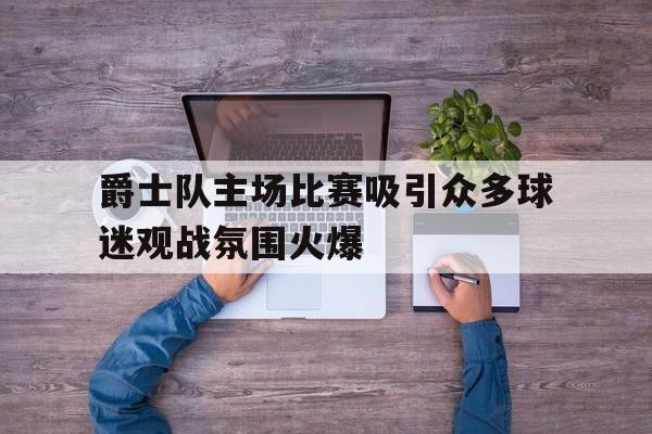 爵士队主场比赛吸引众多球迷观战氛围火爆的简单介绍
