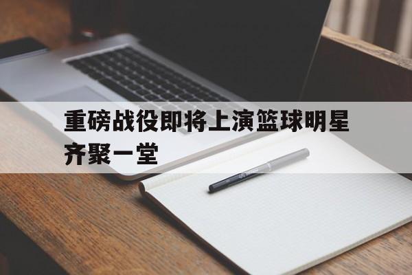 关于重磅战役即将上演篮球明星齐聚一堂的信息