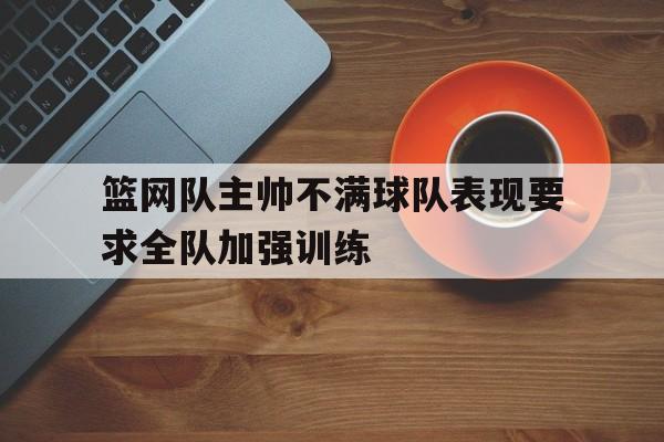 篮网队主帅不满球队表现要求全队加强训练的简单介绍
